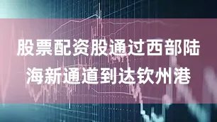 股票配资股通过西部陆海新通道到达钦州港