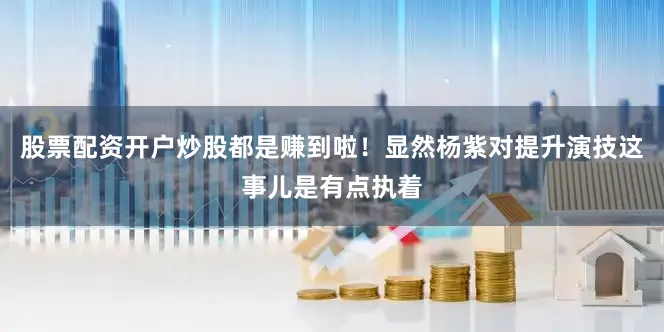 股票配资开户炒股都是赚到啦！显然杨紫对提升演技这事儿是有点执着