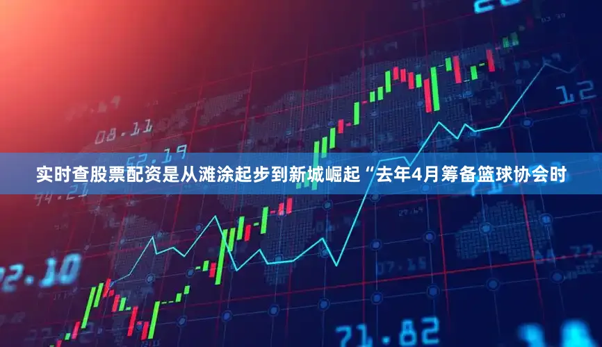 实时查股票配资是从滩涂起步到新城崛起“去年4月筹备篮球协会时