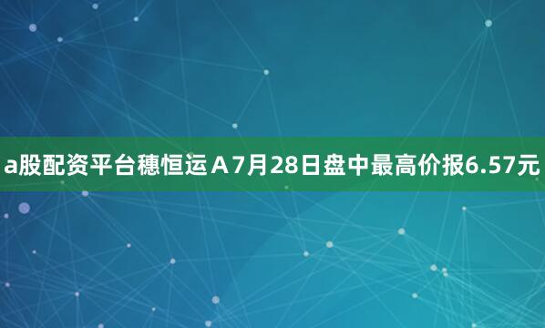 a股配资平台穗恒运Ａ7月28日盘中最高价报6.57元