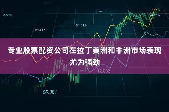 专业股票配资公司在拉丁美洲和非洲市场表现尤为强劲