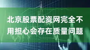 北京股票配资网完全不用担心会存在质量问题