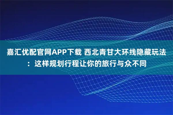 嘉汇优配官网APP下载 西北青甘大环线隐藏玩法:这样规划行程让你的旅行与众不同