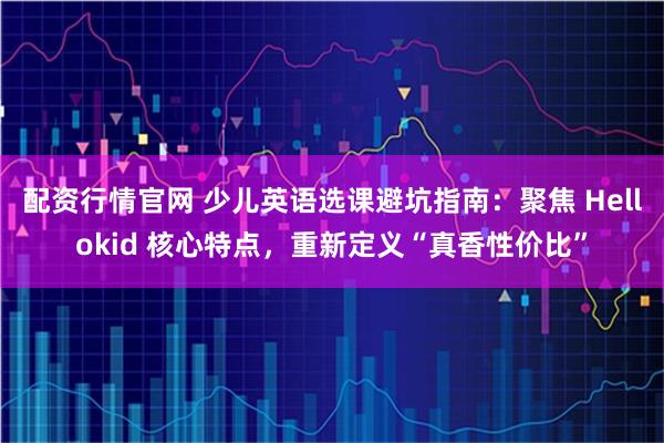 配资行情官网 少儿英语选课避坑指南：聚焦 Hellokid 核心特点，重新定义“真香性价比”