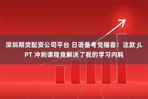 深圳期货配资公司平台 日语备考党福音！这款 JLPT 冲刺课程竟解决了我的学习内耗