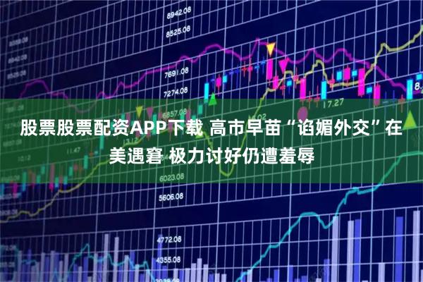 股票股票配资APP下载 高市早苗“谄媚外交”在美遇窘 极力讨好仍遭羞辱