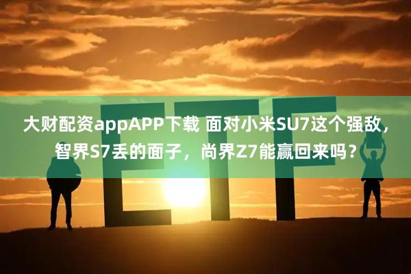 大财配资appAPP下载 面对小米SU7这个强敌，智界S7丢的面子，尚界Z7能赢回来吗？