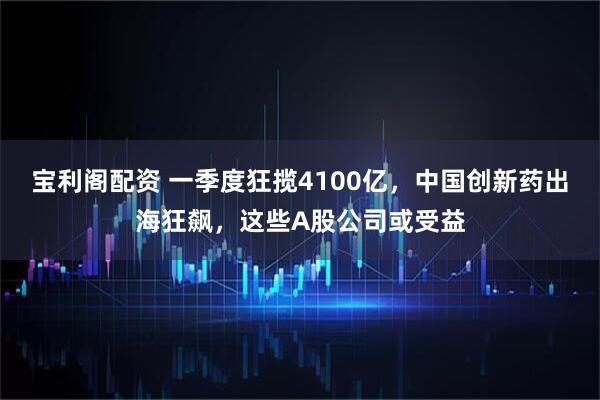 宝利阁配资 一季度狂揽4100亿，中国创新药出海狂飙，这些A股公司或受益