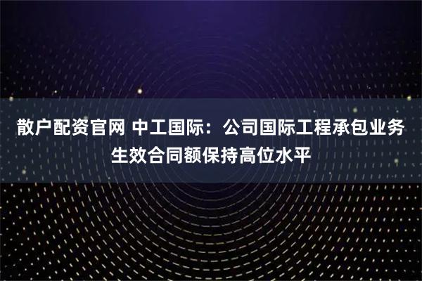 散户配资官网 中工国际:公司国际工程承包业务生效合同额保持高位水平