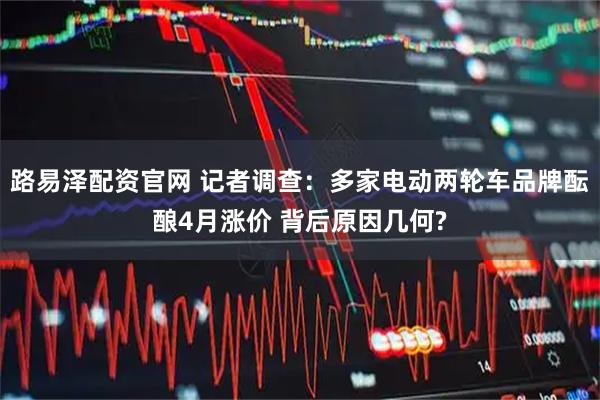 路易泽配资官网 记者调查:多家电动两轮车品牌酝酿4月涨价 背后原因几何?