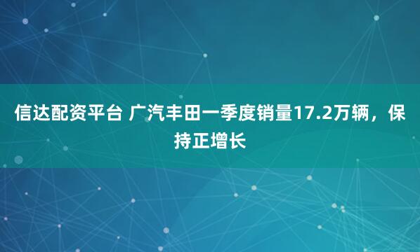 信达配资平台 广汽丰田一季度销量17.2万辆，保持正增长