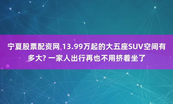 宁夏股票配资网 13.99万起的大五座SUV空间有多大? 一家人出行再也不用挤着坐了