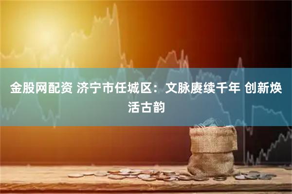 金股网配资 济宁市任城区：文脉赓续千年 创新焕活古韵