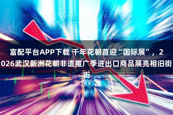 富配平台APP下载 千年花朝首迎“国际展”，2026武汉新洲花朝非遗推广季进出口商品展亮相旧街