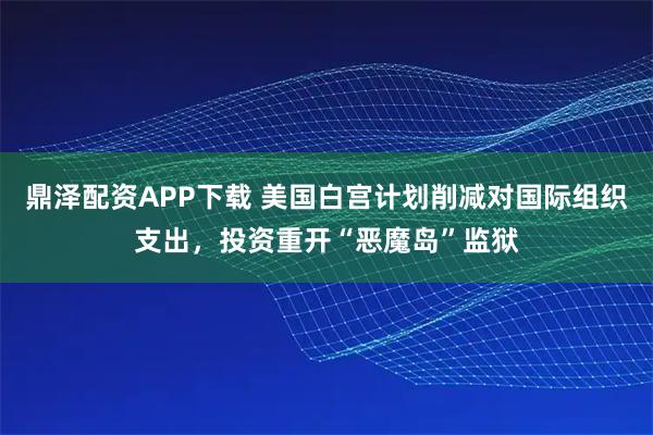 鼎泽配资APP下载 美国白宫计划削减对国际组织支出,投资重开“恶魔岛”监狱