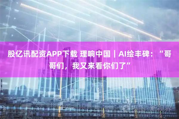 股亿讯配资APP下载 理响中国|AI绘丰碑:“哥哥们,我又来看你们了”