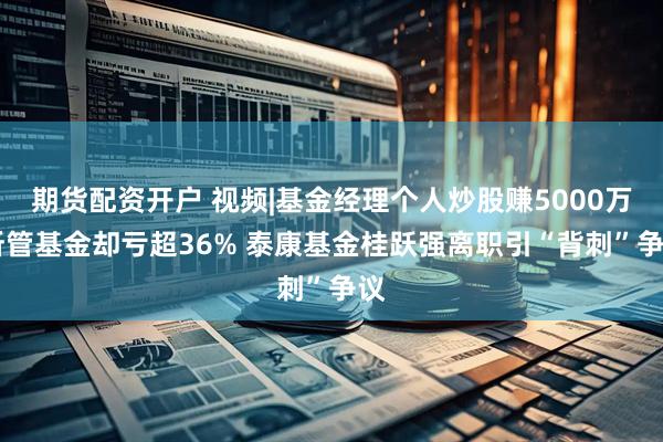 期货配资开户 视频|基金经理个人炒股赚5000万 所管基金却亏超36% 泰康基金桂跃强离职引“背刺”争议