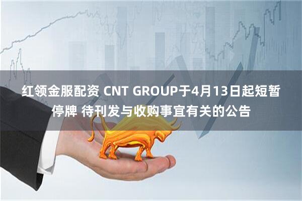 红领金服配资 CNT GROUP于4月13日起短暂停牌 待刊发与收购事宜有关的公告