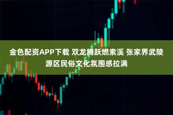 金色配资APP下载 双龙腾跃燃索溪 张家界武陵源区民俗文化氛围感拉满