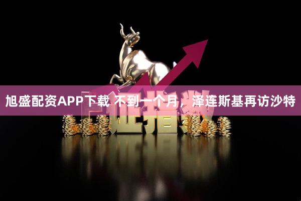 旭盛配资APP下载 不到一个月，泽连斯基再访沙特