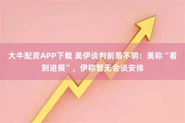 大牛配资APP下载 美伊谈判前景不明：美称“看到进展”，伊称暂无会谈安排