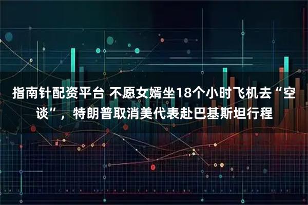 指南针配资平台 不愿女婿坐18个小时飞机去“空谈”，特朗普取消美代表赴巴基斯坦行程