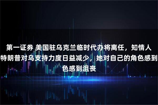 第一证券 美国驻乌克兰临时代办将离任，知情人士：特朗普对乌支持力度日益减少，她对自己的角色感到沮丧