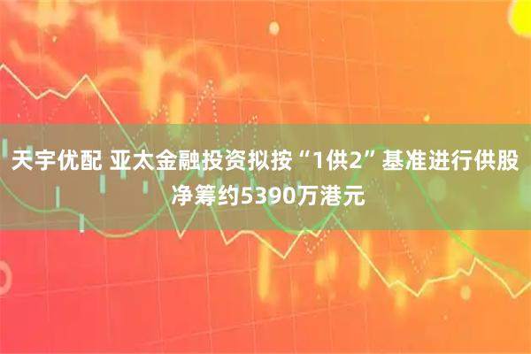 天宇优配 亚太金融投资拟按“1供2”基准进行供股 净筹约5390万港元