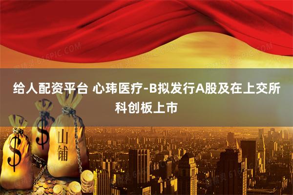 给人配资平台 心玮医疗-B拟发行A股及在上交所科创板上市