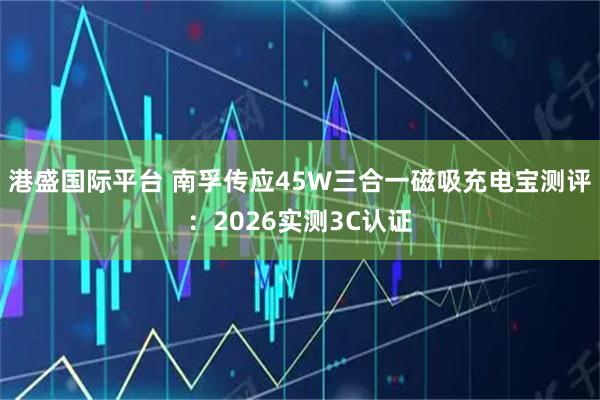 港盛国际平台 南孚传应45W三合一磁吸充电宝测评：2026实测3C认证